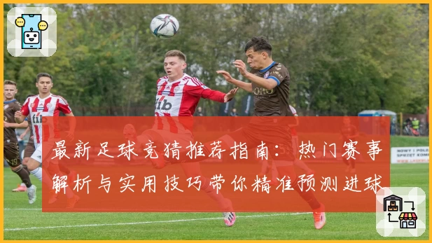 最新足球竞猜推荐指南：热门赛事解析与实用技巧带你精准预测进球胜算