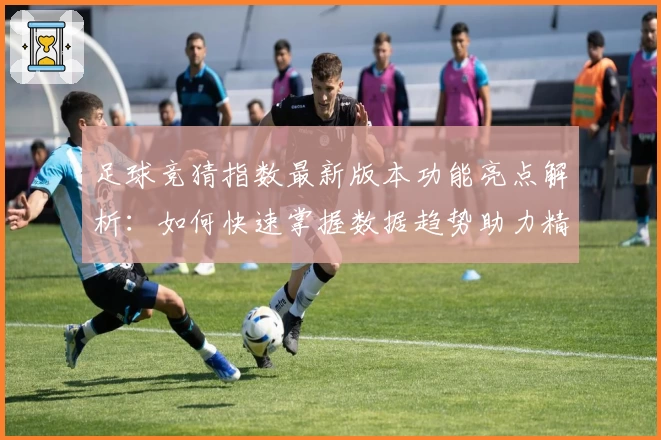 足球竞猜指数最新版本功能亮点解析：如何快速掌握数据趋势助力精准预测