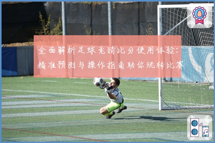全面解析足球竞猜比分使用体验：精准预测与操作指南助你玩转比赛