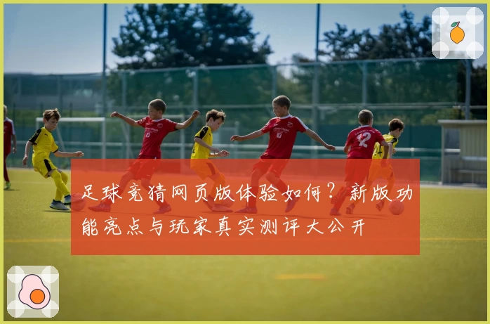 足球竞猜网页版体验如何?新版功能亮点与玩家真实测评大公开