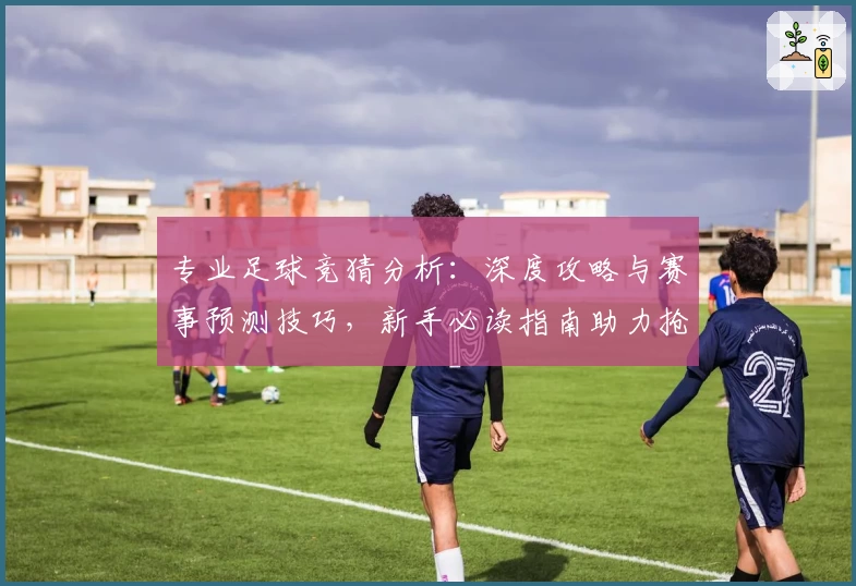 专业足球竞猜分析：深度攻略与赛事预测技巧，新手必读指南助力抢占获胜先机