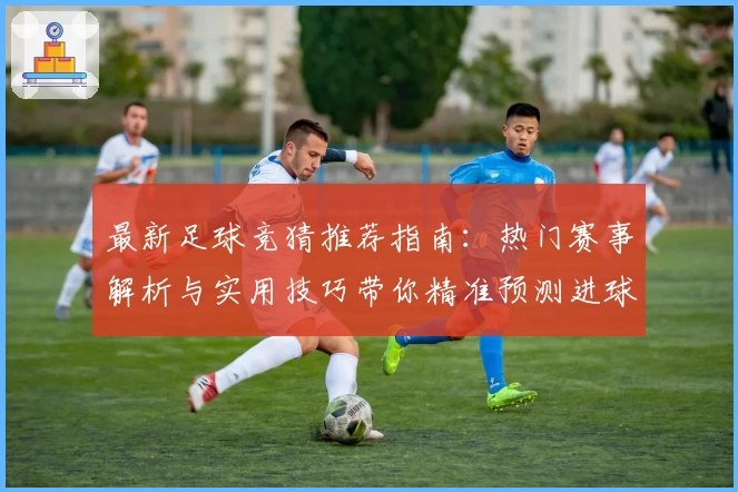 最新足球竞猜推荐指南：热门赛事解析与实用技巧带你精准预测进球胜算