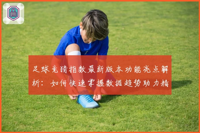 足球竞猜指数最新版本功能亮点解析：如何快速掌握数据趋势助力精准预测